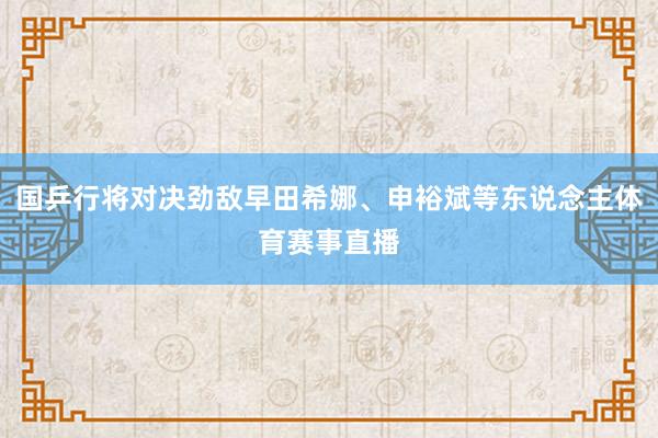 国乒行将对决劲敌早田希娜、申裕斌等东说念主体育赛事直播