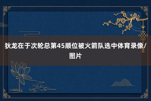 狄龙在于次轮总第45顺位被火箭队选中体育录像/图片