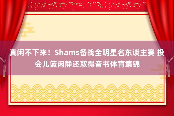 真闲不下来！Shams备战全明星名东谈主赛 投会儿篮闲静还取得音书体育集锦