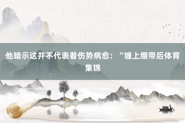 他暗示这并不代表着伤势病愈:“缠上绷带后体育集锦