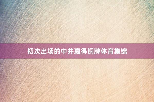 初次出场的中井赢得铜牌体育集锦