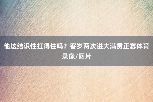 他这结识性扛得住吗？客岁两次进大满贯正赛体育录像/图片