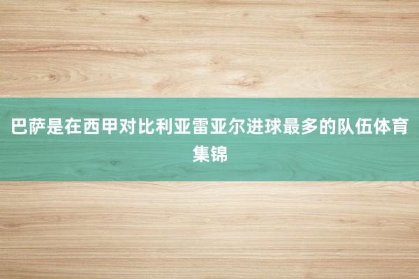 巴萨是在西甲对比利亚雷亚尔进球最多的队伍体育集锦