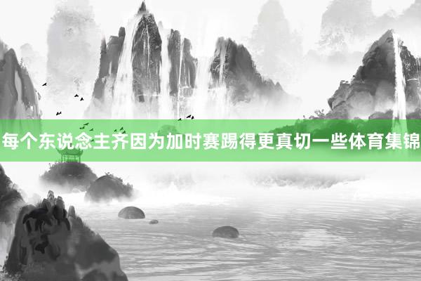 每个东说念主齐因为加时赛踢得更真切一些体育集锦