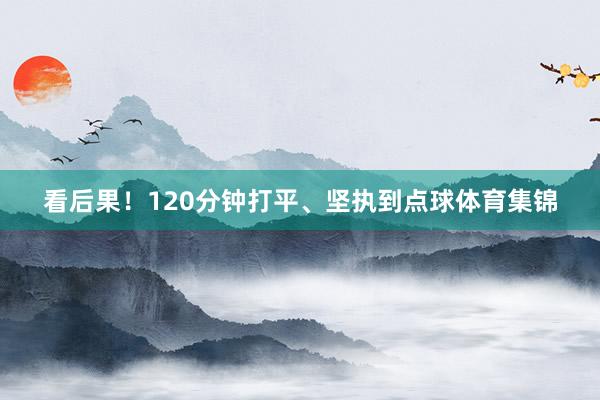 看后果！120分钟打平、坚执到点球体育集锦