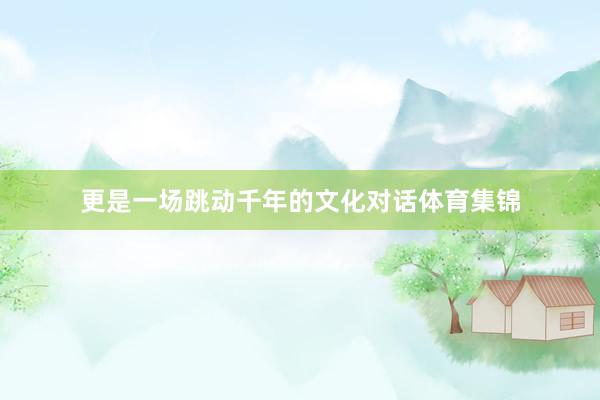 更是一场跳动千年的文化对话体育集锦