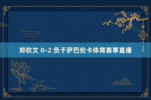 郑钦文 0-2 负于萨巴伦卡体育赛事直播