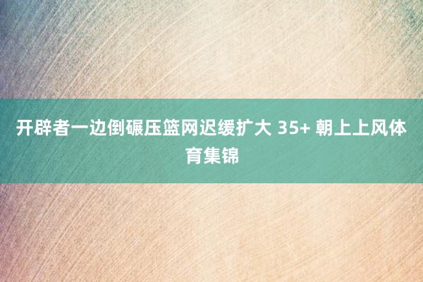 开辟者一边倒碾压篮网迟缓扩大 35+ 朝上上风体育集锦