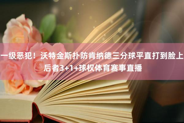 一级恶犯！沃特金斯扑防肯纳德三分球平直打到脸上 后者3+1+球权体育赛事直播