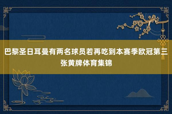 巴黎圣日耳曼有两名球员若再吃到本赛季欧冠第三张黄牌体育集锦