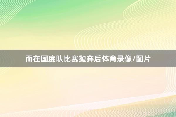 而在国度队比赛抛弃后体育录像/图片