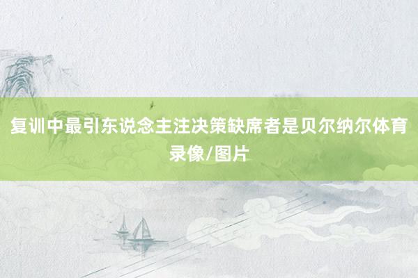 复训中最引东说念主注决策缺席者是贝尔纳尔体育录像/图片