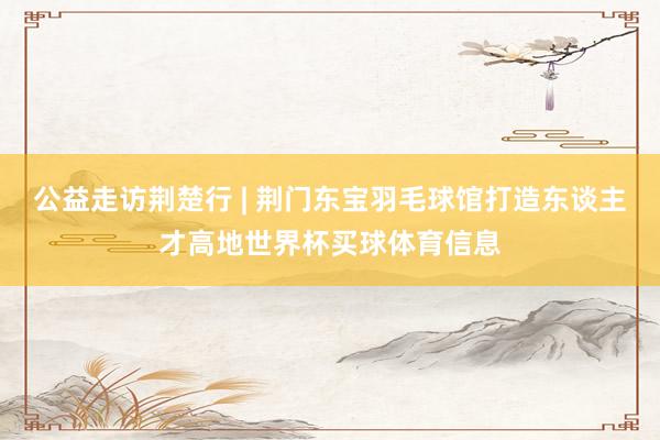公益走访荆楚行 | 荆门东宝羽毛球馆打造东谈主才高地世界杯买球体育信息