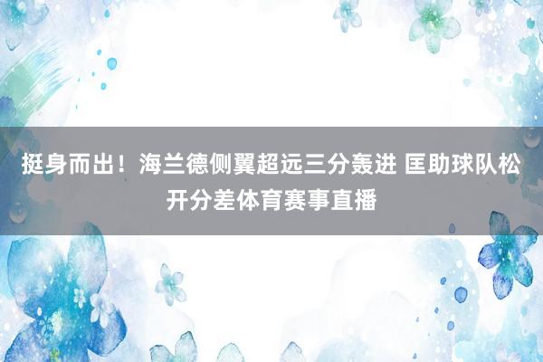 挺身而出！海兰德侧翼超远三分轰进 匡助球队松开分差体育赛事直播