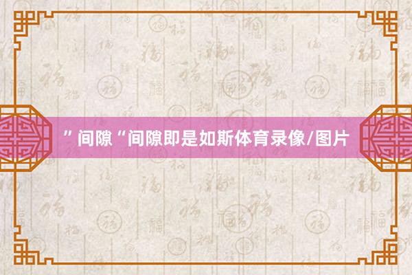 ”间隙“间隙即是如斯体育录像/图片