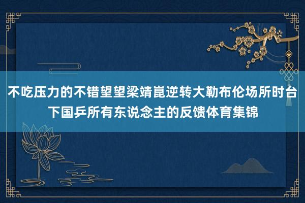 不吃压力的不错望望梁靖崑逆转大勒布伦场所时台下国乒所有东说念主的反馈体育集锦