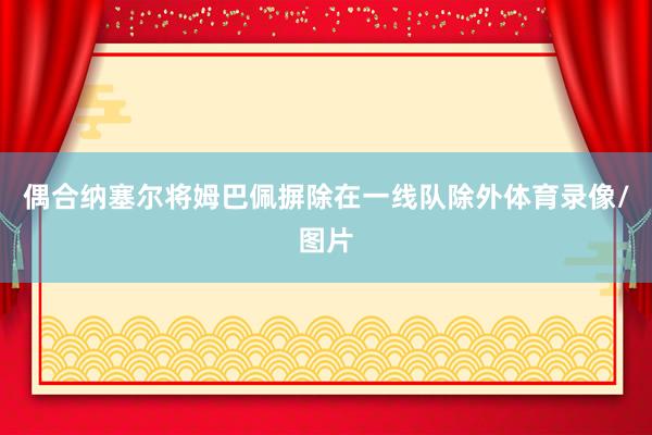 偶合纳塞尔将姆巴佩摒除在一线队除外体育录像/图片