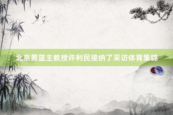 北京男篮主教授许利民接纳了采访体育集锦