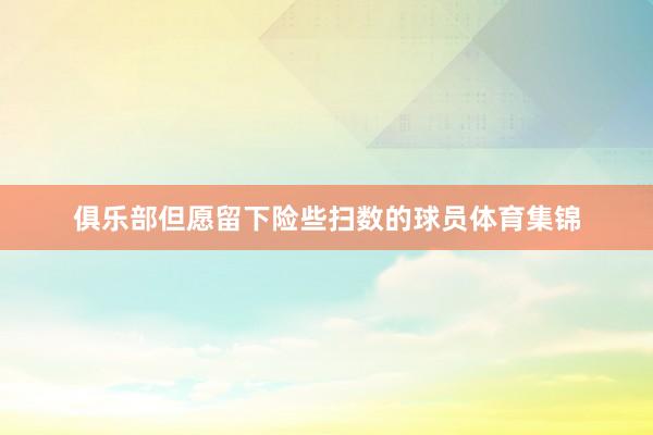 俱乐部但愿留下险些扫数的球员体育集锦