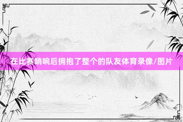在比赛哨响后拥抱了整个的队友体育录像/图片