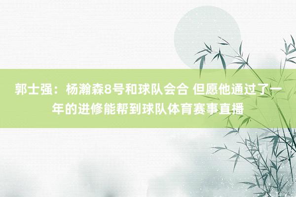 郭士强：杨瀚森8号和球队会合 但愿他通过了一年的进修能帮到球队体育赛事直播