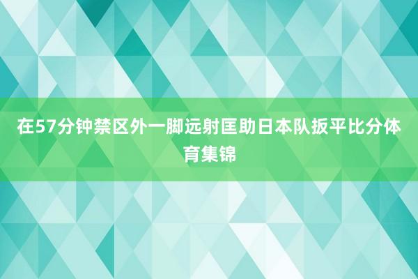 在57分钟禁区外一脚远射匡助日本队扳平比分体育集锦