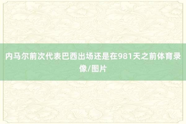 内马尔前次代表巴西出场还是在981天之前体育录像/图片
